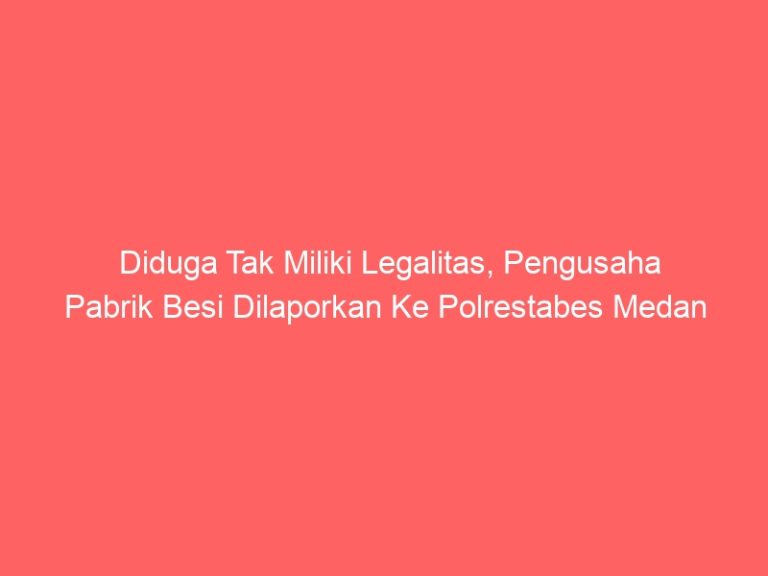 Diduga Tak Miliki Legalitas, Pengusaha Pabrik Besi Dilaporkan Ke Polrestabes Medan