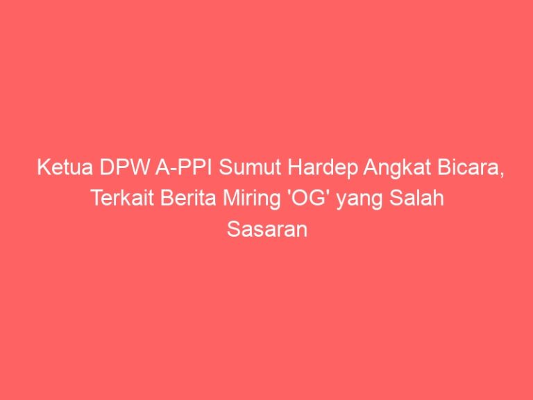 Ketua DPW A-PPI Sumut Hardep Angkat Bicara, Terkait Berita Miring ‘OG’ yang Salah Sasaran