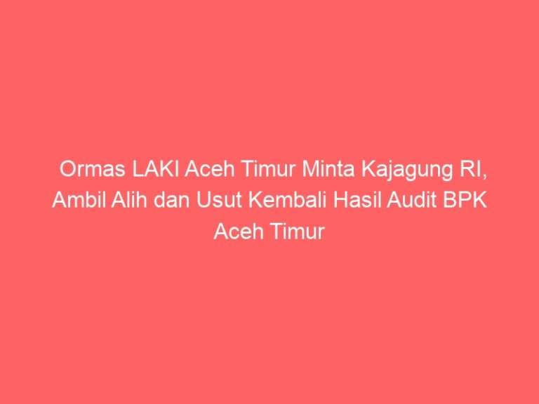 Ormas LAKI Aceh Timur Minta Kajagung RI, Ambil Alih dan Usut Kembali Hasil Audit BPK Aceh Timur